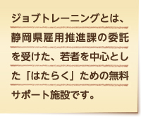 ジョブトレーニングとは、静岡県雇用推進課の委託を受けた、若者を中心とした「はたらく」ための無料サポート施設です。
